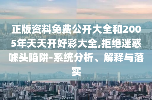 正版资料免费公开大全和2005年天天开好彩大全,拒绝迷惑噱头陷阱-系统分析、解释与落实